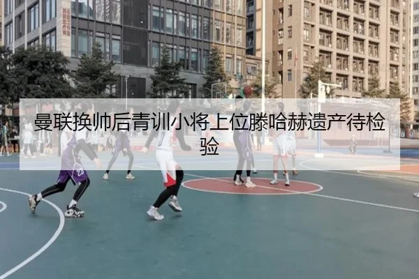 曼联换帅后青训小将上位滕哈赫遗产待检验